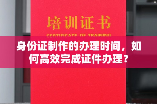 惠州身份证制作的办理时间，如何高效完成证件办理？