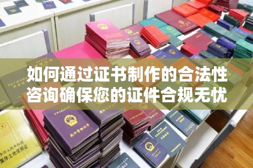 惠州如何通过证书制作的合法性咨询确保您的证件合规无忧